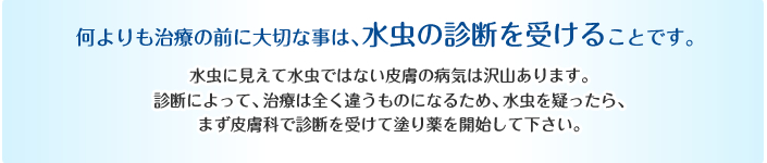 何よりも治療の前に大切な事は、水虫の診断を受けることです。水虫に見えて水虫ではない皮膚の病気は沢山あります。診断によって、治療は全く違うものになるため、水虫を疑ったら、まず皮膚科で診断を受けて塗り薬を開始して下さい。