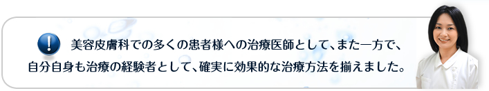 美容皮膚科での多くの患者様への治療医師として、また一方で、自分自身も治療の経験者として、確実に効果的な治療方法を揃えました。