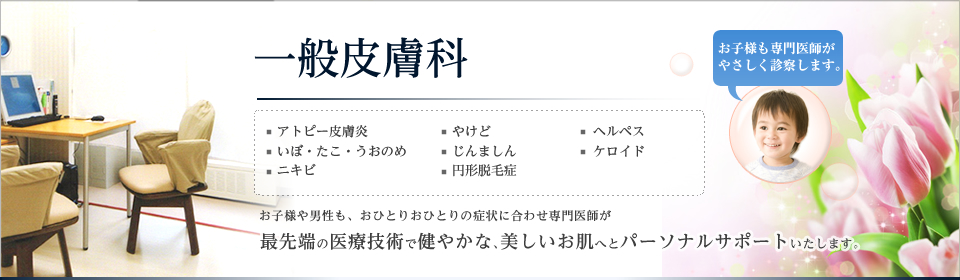 一般皮膚科。アトピー皮膚炎、いぼ・たこ・うおのめ、ニキビ、やけど、じんましん、円形脱毛症、ヘルペス、ケロイド。お子様や男性も、おひとりおひとりの症状に合わせ専門医師が最先端の医療技術で健やかな、美しいお肌へとパーソナルサポートいたします。